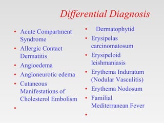 Differential Diagnosis
• Acute Compartment
Syndrome
• Allergic Contact
Dermatitis
• Angioedema
• Angioneurotic edema
• Cutaneous
Manifestations of
Cholesterol Embolism
•
• Dermatophytid
• Erysipelas
carcinomatosum
• Erysipeloid
leishmaniasis
• Erythema Induratum
(Nodular Vasculitis)
• Erythema Nodosum
• Familial
Mediterranean Fever
•
 