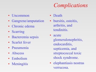 Complications
• Uncommon
• Gangrene/amputation
• Chronic edema
• Scarring
• Bacteremia sepsis
• Scarlet fever
• Pneumonia
• Abscess
• Embolism
• Meningitis
• Death
• bursitis, osteitis,
arthritis, and
tendinitis.
• acute
glomerulonephritis,
endocarditis,
septicemia, and
streptococcal toxic
shock syndrome.
• elephantiasis nostras
verrucosa.
 