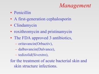 Management
• Penicillin
• A first-generation cephalosporin
• Clindamycin
• roxithromycin and pristinamycin
• The FDA approved 3 antibiotics,
– oritavancin(Orbactiv),
– dalbavancin(Dalvance),
– tedizolid(Sivextro),
for the treatment of acute bacterial skin and
skin structure infections.
 