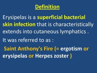 Definition
Erysipelas is a superficial bacterial
skin infection that is characteristically
extends into cutaneous lymphatics .
It was referred to as :
Saint Anthony's Fire (= ergotism or
erysipelas or Herpes zoster )
 