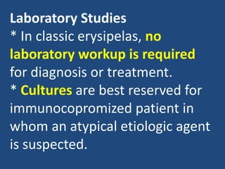 Laboratory Studies
* In classic erysipelas, no
laboratory workup is required
for diagnosis or treatment.
* Cultures are best reserved for
immunocopromized patient in
whom an atypical etiologic agent
is suspected.
 
