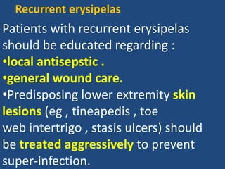 Patients with recurrent erysipelas
should be educated regarding :
•local antisepstic .
•general wound care.
•Predisposing lower extremity skin
lesions (eg , tineapedis , toe
web intertrigo , stasis ulcers) should
be treated aggressively to prevent
super-infection.
Recurrent erysipelas
 