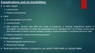 Complications and co‐morbidities:
 In early stages:
 Leukocytosis
 Relative lymphopenia;
 Later:
 An eosinophilia of up to 36%.
 Lymphocytosis.
 Mild anaemia: Several days after the onset of symptoms, a clinically insignificant decline in
hemoglobin concentration is noted; the decreased level is maintained for 7 to 10 days, during which
time examination of bone marrow samples reveals a marked depletion of erythroid precursor cells.
 Aplastic anaemia in cases of immunosuppression
 Rare complications:
 Heamophagocytic syndrome and
 Severe liver damage
 Acute parvovirus infection in pregnancy can result in fetal death or hydrops fetalis
 