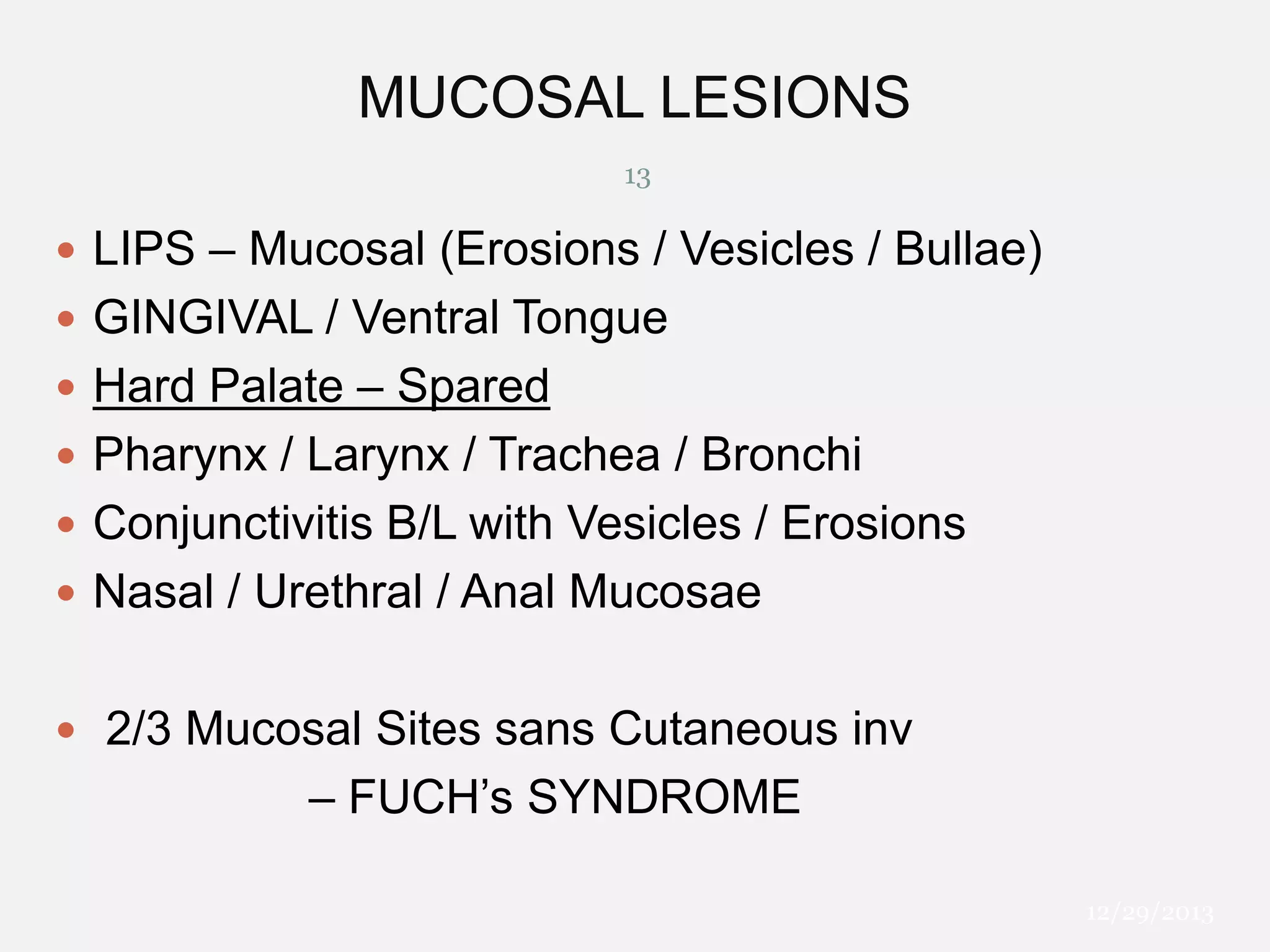 MUCOSAL LESIONS
13

 LIPS – Mucosal (Erosions / Vesicles / Bullae)
 GINGIVAL / Ventral Tongue
 Hard Palate – Spared
 Pharynx / Larynx / Trachea / Bronchi
 Conjunctivitis B/L with Vesicles / Erosions
 Nasal / Urethral / Anal Mucosae
 2/3 Mucosal Sites sans Cutaneous inv

– FUCH’s SYNDROME
12/29/2013

 