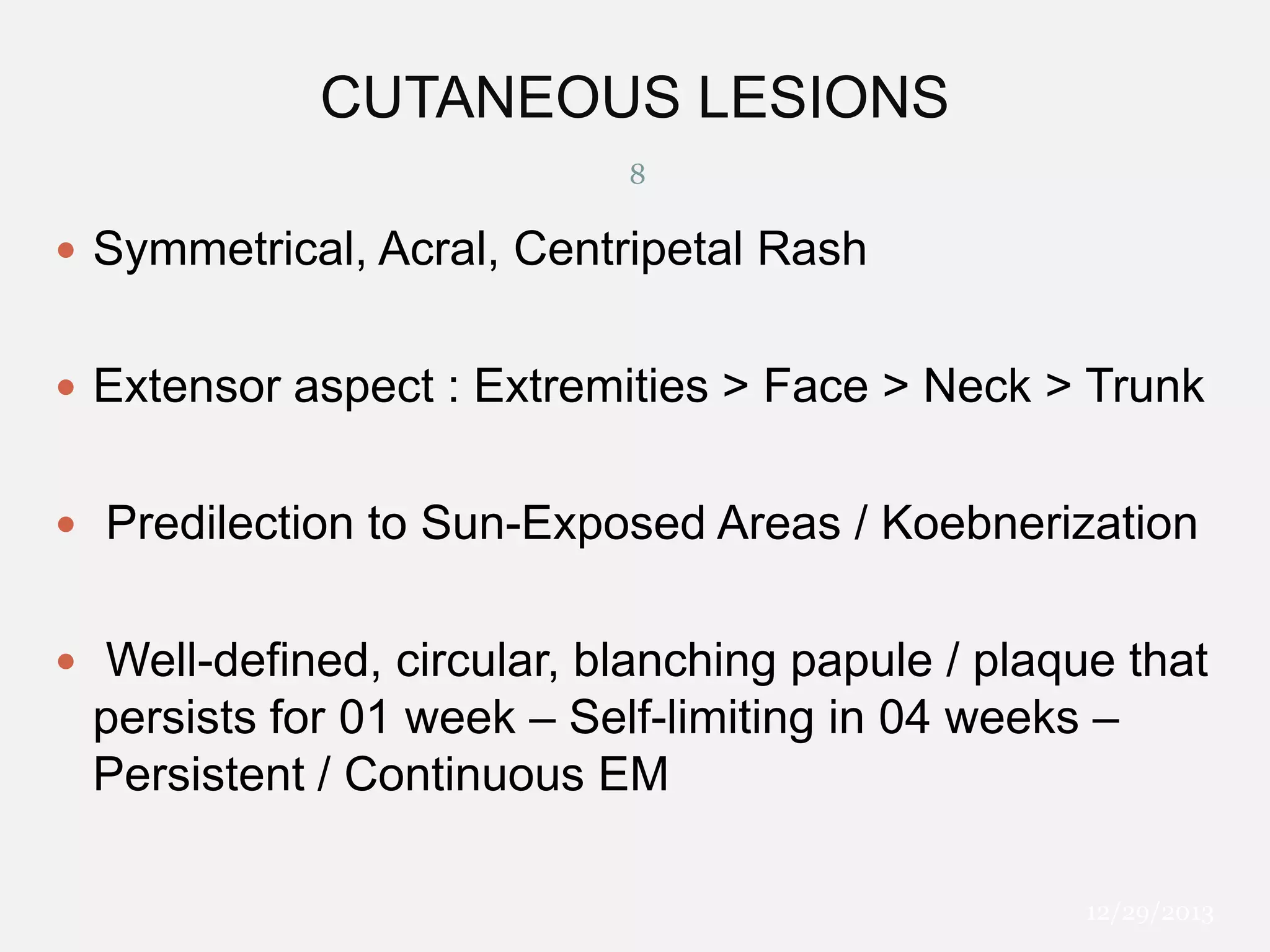 CUTANEOUS LESIONS
8

 Symmetrical, Acral, Centripetal Rash
 Extensor aspect : Extremities > Face > Neck > Trunk
 Predilection to Sun-Exposed Areas / Koebnerization
 Well-defined, circular, blanching papule / plaque that

persists for 01 week – Self-limiting in 04 weeks –
Persistent / Continuous EM
12/29/2013

 