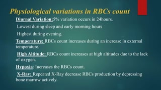 Physiological variations in RBCs count
Diurnal Variation:5% variation occurs in 24hours.
Lowest during sleep and early morning hours
Highest during evening.
Temperature: RBCs count increases during an increase in external
temperature.
High Altitude: RBCs count increases at high altitudes due to the lack
of oxygen.
Hypoxia: Increases the RBCs count.
X-Ray: Repeated X-Ray decrease RBCs production by depressing
bone marrow actively.
 
