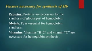 Factors necessary for synthesis of Hb
Proteins: Proteins are necessary for the
synthesis of globin part of hemoglobin.
Metals: Fe is essential for hemoglobin
synthesis.
Vitamins: Vitamins “B12” and vitamin “C” are
necessary for hemoglobin synthesis
 