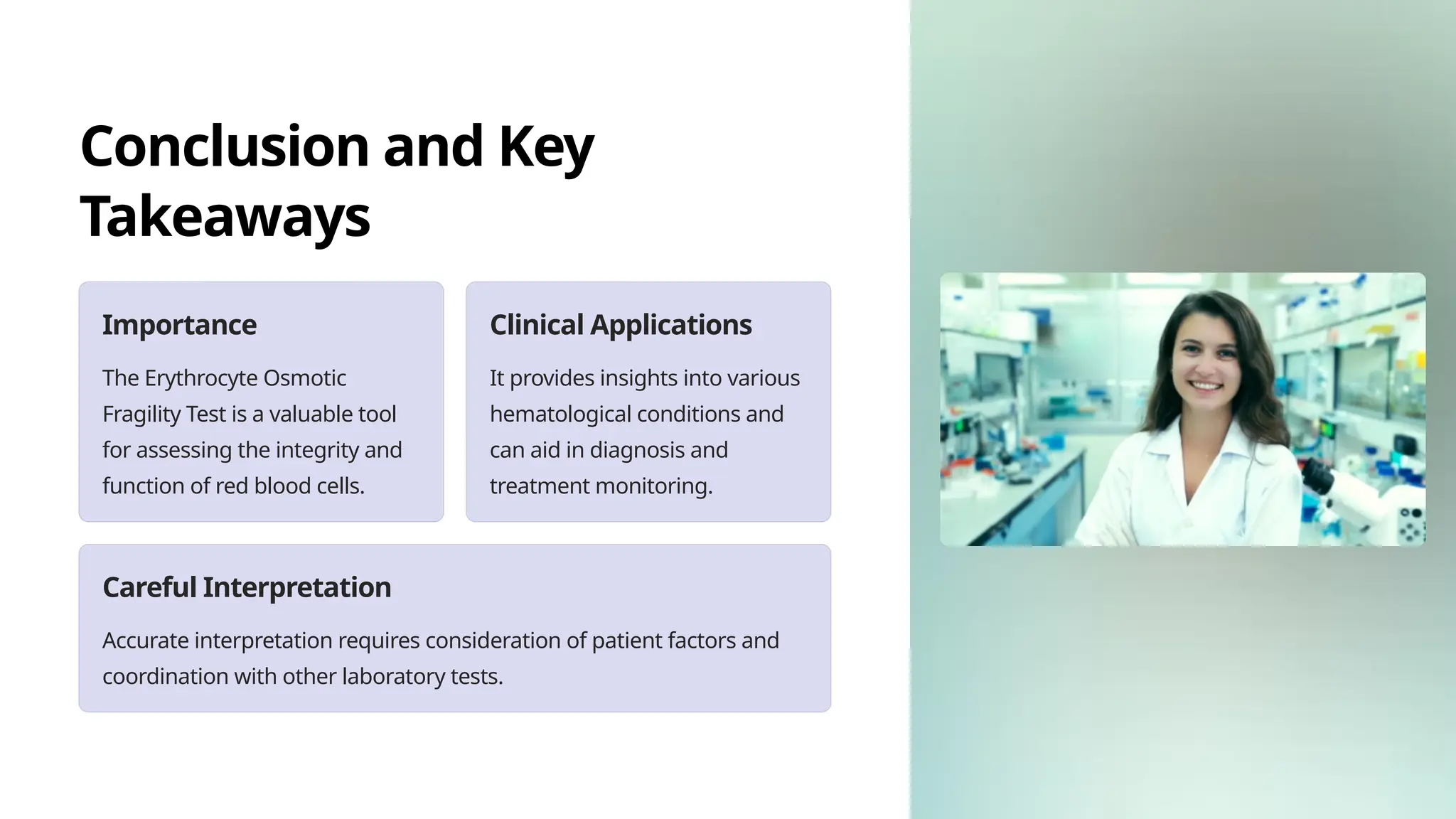 Conclusion and Key
Takeaways
Importance
The Erythrocyte Osmotic
Fragility Test is a valuable tool
for assessing the integrity and
function of red blood cells.
Clinical Applications
It provides insights into various
hematological conditions and
can aid in diagnosis and
treatment monitoring.
Careful Interpretation
Accurate interpretation requires consideration of patient factors and
coordination with other laboratory tests.
 