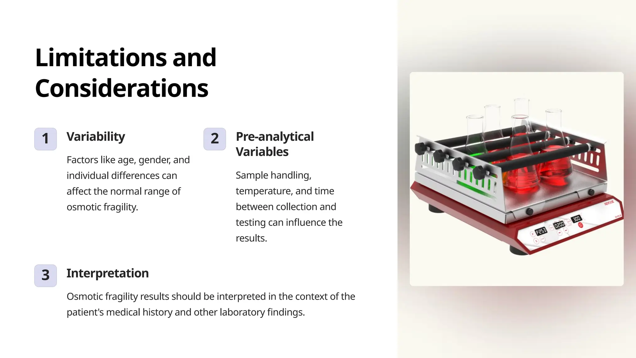 Limitations and
Considerations
1 Variability
Factors like age, gender, and
individual differences can
affect the normal range of
osmotic fragility.
2 Pre-analytical
Variables
Sample handling,
temperature, and time
between collection and
testing can influence the
results.
3 Interpretation
Osmotic fragility results should be interpreted in the context of the
patient's medical history and other laboratory findings.
 