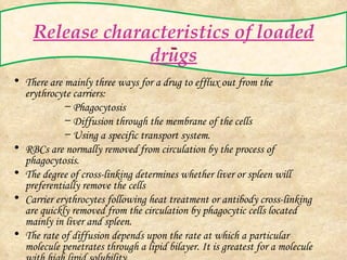 Release characteristics of loaded drugs There are mainly three ways for a drug to efflux out from the erythrocyte carriers: Phagocytosis Diffusion through the membrane of the cells Using a specific transport system. RBCs are normally removed from circulation by the process of phagocytosis. The degree of cross-linking determines whether liver or spleen will preferentially remove the cells Carrier erythrocytes following heat treatment or antibody cross-linking are quickly removed from the circulation by phagocytic cells located mainly in liver and spleen. The rate of diffusion depends upon the rate at which a particular molecule penetrates through a lipid bilayer. It is greatest for a molecule with high lipid solubility. 