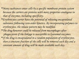 Many susbtances enter cells by a specific membrane protein system because the carriers are proteins with many properties analogous to  that of enzymes, including specificity. Erythrocytes carrier have the potential of releasing encapsulated  substance following zero-order kinetics. By incorporating polymers to  erythrocytes, the release pattern may be modified.  The drug however could be released from macrophages after  phagocytosis if the linkage is susceptible to lysosomal enzymes. If the drug is encapsulated in a random population of erythrocytes,  then a constant fraction of the cells will be removed each day and a  constant amount of drug will be made available each day.  