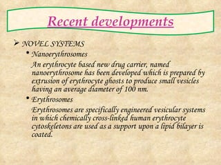 Recent developments NOVEL SYSTEMS Nanoerythrosomes An erythrocyte based new drug carrier, named nanoerythrosome has been developed which is prepared by extrusion of erythrocyte ghosts to produce small vesicles having an average diameter of 100 nm. Erythrosomes Erythrosomes are specifically engineered vesicular systems in which chemically cross-linked human erythrocyte cytoskeletons are used as a support upon a lipid bilayer is coated.  