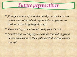 Future perspectives A large amount of valuable work is needed so as to utilize the potentials of erythrocytes in passive as well as active targeting of drugs. Diseases like cancer could surely find its cure. Genetic engineering aspects can be coupled to give a newer dimension to the existing cellular drug carrier concept.   