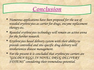 Conclusion Numerous applications have been proposed for the use of resealed erythrocytes as carrier for drugs, enzyme replacement therapy etc. Resealed erythrocytes technology will remain an active arena for the further research. Erythrocytes based delivery system with their ability to provide controlled and site-specific drug delivery will revolutionize disease management. For the present it is concluded that erythrocyte carriers are “GOLDEN EGGS IN NOVEL DRUG DELIVERY SYSTEMS” considering their tremendous potential. 
