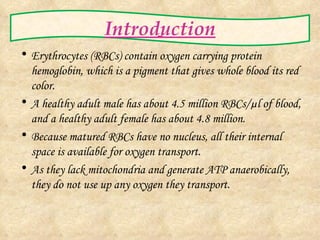 Introduction Erythrocytes (RBCs) contain oxygen carrying protein hemoglobin, which is a pigment that gives whole blood its red color. A healthy adult male has about 4.5 million RBCs/ µl of blood, and a healthy adult female has about 4.8 million. Because matured RBCs have no nucleus, all their internal space is available for oxygen transport. As they lack mitochondria and generate ATP anaerobically, they do not use up any oxygen they transport. 