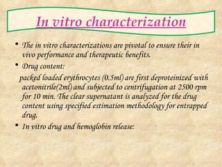 In vitro characterization The  in vitro  characterizations are pivotal to ensure their  in vivo  performance and therapeutic benefits. Drug content: packed loaded erythrocytes (0.5ml) are first deproteinized with acetonitrile(2ml) and subjected to centrifugation at 2500 rpm for 10 min. The clear supernatant is analyzed for the drug content using specified estimation methodology for entrapped drug. In vitro drug and hemoglobin release: 