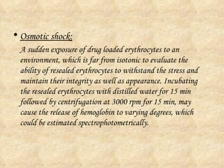 Osmotic shock: A sudden exposure of drug loaded erythrocytes to an environment, which is far from isotonic to evaluate the ability of resealed erythrocytes to withstand the stress and maintain their integrity as well as appearance. Incubating the resealed erythrocytes with distilled water for 15 min followed by centrifugation at 3000 rpm for 15 min, may cause the release of hemoglobin to varying degrees, which could be estimated spectrophotometrically. 