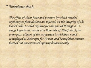 Turbulence shock: The effect of shear force and pressure by which resealed erythrocytes formulations are injected, on the integrity of the loaded cells. Loaded erythrocytes are passed through a 23-gauge hypodermic needle at a flow rate of 10ml/min.After every pass, aliquot of the suspension is withdrawn and centrifuged at 2000 rpm for 10 min, and hemoglobin content, leached out are estimated spectrophotometrically.  