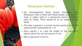  Mix anticoagulated blood sample thoroughly. The
Westergren tube is filled with blood sample up to the “0”
mark. A rubber bulb or a mechanical device should be
used for filling. There should be no air bubbles in the
blood.
 The tube is placed in a strictly vertical position in the ESR
stand and left undisturbed for 1 hr.
 After exactly 1 hr, read the height of the column of
plasma above the red cell column in mm.
 ESR is expressed in mm/hr.
Westergren Method
 