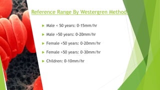 Male < 50 years: 0-15mm/hr
 Male >50 years: 0-20mm/hr
 Female <50 years: 0-20mm/hr
 Female >50 years: 0-30mm/hr
 Children: 0-10mm/hr
Reference Range By Westergren Method.
 