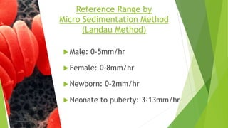  Male: 0-5mm/hr
 Female: 0-8mm/hr
 Newborn: 0-2mm/hr
 Neonate to puberty: 3-13mm/hr
Reference Range by
Micro Sedimentation Method
(Landau Method)
 