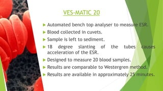  Automated bench top analyser to measure ESR.
 Blood collected in cuvets.
 Sample is left to sediment.
 18 degree slanting of the tubes causes
acceleration of the ESR.
 Designed to measure 20 blood samples.
 Results are comparable to Westergren method.
 Results are available in approximately 25 minutes.
VES-MATIC 20
 