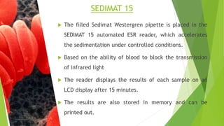  The filled Sedimat Westergren pipette is placed in the
SEDIMAT 15 automated ESR reader, which accelerates
the sedimentation under controlled conditions.
 Based on the ability of blood to block the transmission
of infrared light
 The reader displays the results of each sample on an
LCD display after 15 minutes.
 The results are also stored in memory and can be
printed out.
SEDIMAT 15
 