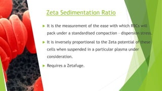  It is the measurement of the ease with which RBCs will
pack under a standardised compaction – dispersion stress.
 It is inversely proportional to the Zeta potential of these
cells when suspended in a particular plasma under
consideration.
 Requires a Zetafuge.
Zeta Sedimentation Ratio
 