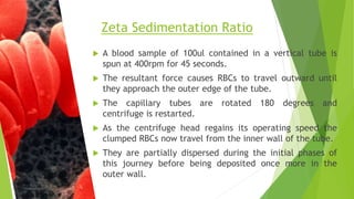 A blood sample of 100ul contained in a vertical tube is
spun at 400rpm for 45 seconds.
 The resultant force causes RBCs to travel outward until
they approach the outer edge of the tube.
 The capillary tubes are rotated 180 degrees and
centrifuge is restarted.
 As the centrifuge head regains its operating speed the
clumped RBCs now travel from the inner wall of the tube.
 They are partially dispersed during the initial phases of
this journey before being deposited once more in the
outer wall.
Zeta Sedimentation Ratio
 
