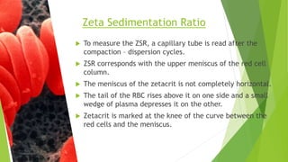  To measure the ZSR, a capillary tube is read after the
compaction – dispersion cycles.
 ZSR corresponds with the upper meniscus of the red cell
column.
 The meniscus of the zetacrit is not completely horizontal.
 The tail of the RBC rises above it on one side and a small
wedge of plasma depresses it on the other.
 Zetacrit is marked at the knee of the curve between the
red cells and the meniscus.
Zeta Sedimentation Ratio
 