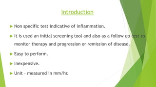 Introduction
 Non specific test indicative of inflammation.
 It is used an initial screening tool and also as a follow up test to
monitor therapy and progression or remission of disease.
 Easy to perform.
 Inexpensive.
 Unit – measured in mm/hr.
 