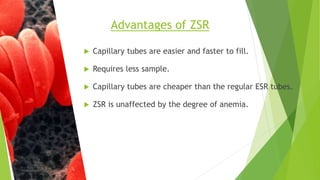  Capillary tubes are easier and faster to fill.
 Requires less sample.
 Capillary tubes are cheaper than the regular ESR tubes.
 ZSR is unaffected by the degree of anemia.
Advantages of ZSR
 