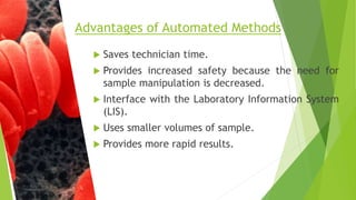  Saves technician time.
 Provides increased safety because the need for
sample manipulation is decreased.
 Interface with the Laboratory Information System
(LIS).
 Uses smaller volumes of sample.
 Provides more rapid results.
Advantages of Automated Methods
 