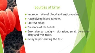  Improper ratio of blood and anticoagulant.
 Haemolysed blood sample.
 Clotted blood.
 Presence of air bubble.
 Error due to sunlight, vibration, small bore size,
dirty and wet tube.
 Delay in performing the test.
Sources of Error
 