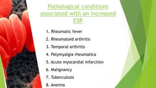 Pathological conditions
associated with an increased
ESR
1. Rheumatic fever
2. Rheumatoid arthritis
3. Temporal arthritis
4. Polymyalgia rheumatica
5. Acute myocardial infarction
6. Malignancy
7. Tuberculosis
8. Anemia
 