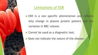  ESR is a non specific phenomenon and reflects
only change in plasma protein pattern and the
variation in RBC volume.
 Cannot be used as a diagnostic tool.
 Does not indicate the nature of the disease.
Limitations of ESR
 