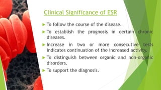  To follow the course of the disease.
 To establish the prognosis in certain chronic
diseases.
 Increase in two or more consecutive tests
indicates continuation of the increased activity.
 To distinguish between organic and non-organic
disorders.
 To support the diagnosis.
Clinical Significance of ESR
 