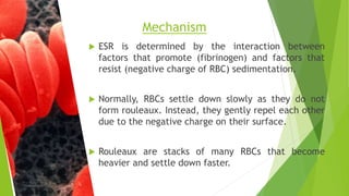  ESR is determined by the interaction between
factors that promote (fibrinogen) and factors that
resist (negative charge of RBC) sedimentation.
 Normally, RBCs settle down slowly as they do not
form rouleaux. Instead, they gently repel each other
due to the negative charge on their surface.
 Rouleaux are stacks of many RBCs that become
heavier and settle down faster.
Mechanism
 