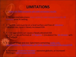 LIMITATIONS 
• 1. Tubes not filled properly will yield erroneous results. 
• 2. Refrigerated specimens must come to room temperature for 30 
minutes prior to testing. 
• 3. The ESR rack must be on a level surface and free of vibration. 
Vibration can cause a falsely increased ESR. 
• 4. Cold agglutinins can cause a falsely elevated ESR. 
An ESR can be performed at 37 degrees C (incubator) for 60 minutes with 
no ill effects. 
• 5. Red cell shape and size: Specimens containing sickle cells, 
acanthocytes, or spherocytes will settle slowly and give a decreased ESR 
• 6. Increased rouleaux formation, excessive globulin, or increased 
fibrinogen will increase the ESR. 
 