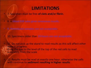 LIMITATIONS 
• 7. Specimen must be free of clots and/or fibrin. 
• 8. A tilted ESR tube gives erroneous results. 
• 9. Hemolyzed samples are not acceptable. 
• 10. Specimens older than 24 hours are not acceptable. 
• 11. Do not pick up the stand to read results as this will affect other 
tests in progress. 
Bring the eye to the level of the top of the red cells to read 
accurately from the scale 
• 12. Results must be read at exactly one hour, otherwise the cells 
with continue to sediment resulting in higher results 
 