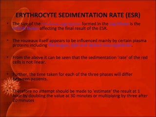 ERYTHROCYTE SEDIMENTATION RATE (ESR) 
• The size of the rouleaux aggregates formed in the Lag Phase is the 
critical factor affecting the final result of the ESR. 
• The rouleaux itself appears to be influenced mainly by certain plasma 
proteins including fibrinogen, IgM and alpha2-macroglobulin. 
• From the above it can be seen that the sedimentation 'rate' of the red 
cells is not linear. 
• Further, the time taken for each of the three phases will differ 
between patients. 
• Therefore no attempt should be made to 'estimate' the result at 1 
hour by doubling the value at 30 minutes or multiplying by three after 
20 minutes 
 