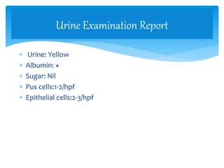  Urine: Yellow
 Albumin: +
 Sugar: Nil
 Pus cells:1-2/hpf
 Epithelial cells:2-3/hpf
Urine Examination Report
 