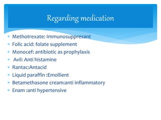  Methotrexate: Immunosuppresant
 Folic acid: folate supplement
 Monocef: antibiotic as prophylaxis
 Avil: Anti histamine
 Rantac:Antacid
 Liquid paraffin :Emollient
 Betamethasone cream:anti inflammatory
 Enam :anti hypertensive
Regarding medication
 