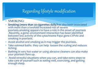  SMOKING:
 Smoking (more than 20 cigarettes daily)has also been associated
with more than a twofold increased risk of severe
psoriasis.smoking appears to have a role in the onset of psoriasis
.Recently, a gene–environment interaction has been identified
between low activity of the cytochrome P450 gene CYP1A1 and
smoking in psoriasis.
 Avoid alcohol and smoking as it may trigger the psoriasis.
 Take oatmeal baths they can help loosen the scaling and reduces
itching.
 Bathing in very hot water or using abrasive cleaners can also make
your psoriasis flare up.
 Avoid stressful situations when you can, and take extra steps to
take care of yourself such as eating well, exercising, and getting
enough sleep.
Regarding lifestyle modification
 