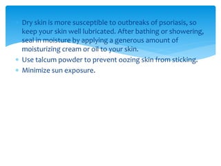  Dry skin is more susceptible to outbreaks of psoriasis, so
keep your skin well lubricated. After bathing or showering,
seal in moisture by applying a generous amount of
moisturizing cream or oil to your skin.
 Use talcum powder to prevent oozing skin from sticking.
 Minimize sun exposure.
 
