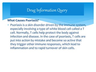 What Causes Psoriasis?
 Psoriasis is a skin disorder driven by the immune system,
especially involving a type of white blood cell called a T
cell. Normally, T cells help protect the body against
infection and disease. In the case of psoriasis, T cells are
put into action by mistake and become so active that
they trigger other immune responses, which lead to
inflammation and to rapid turnover of skin cells.
Drug Information Query
 