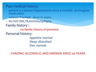 Past medical history:
 patient is a known hypertensive since 9 months on irregular
medication.
 Known Psoriatic since 10 years.
 No H/O DM,TB,Asthma,Epilepsy.
Family history :
no family history of psoriasis
Personal history:
Appetite :normal
Sleep :disturbed
Diet :normal
CHRONIC ALCOHOLIC AND SMOKER SINCE 20 YEARS
 