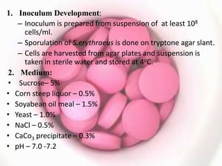 1. Inoculum Development:
– Inoculum is prepared from suspension of at least 108
cells/ml.
– Sporulation of S.erythraeus is done on tryptone agar slant.
– Cells are harvested from agar plates and suspension is
taken in sterile water and stored at 4oC.
2. Medium:
• Sucrose– 5%
• Corn steep liquor – 0.5%
• Soyabean oil meal – 1.5%
• Yeast – 1.0%
• NaCl – 0.5%
• CaCo3 precipitate – 0.3%
• pH – 7.0 -7.2
 