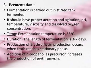 3. Fermentation :
• Fermentation is carried out in stirred tank
fermenter.
• It should have proper aeration and agitation, pH,
temperature, viscosity and dissolved oxygen
concentration.
• Temp: Fermentation temperature is 33oC.
• Duration: The length of fermentation is 3-7 days.
• Production of Erythromycin production occurs
when froth reaches stationary phase.
• Addition of n-propanol as precursor increases
the production of erythromycin.
 