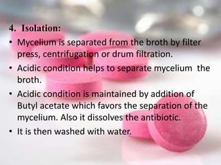 4. Isolation:
• Mycelium is separated from the broth by filter
press, centrifugation or drum filtration.
• Acidic condition helps to separate mycelium the
broth.
• Acidic condition is maintained by addition of
Butyl acetate which favors the separation of the
mycelium. Also it dissolves the antibiotic.
• It is then washed with water.
 